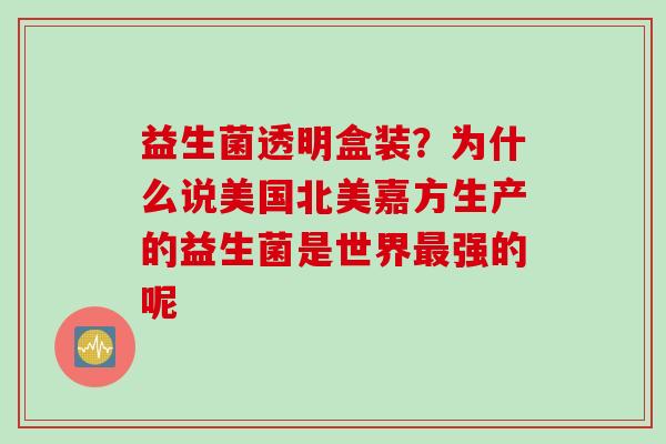 益生菌透明盒装？为什么说美国北美嘉方生产的益生菌是世界最强的呢