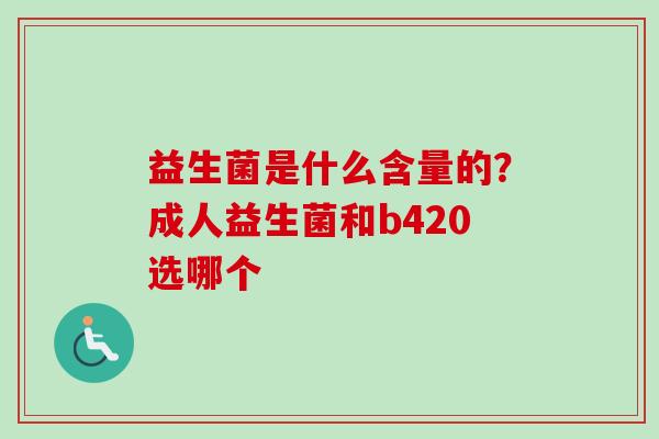 益生菌是什么含量的?成人益生菌和b420选哪个 益生菌是什么含量的?成人益生菌和b420选哪个