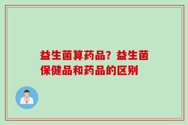 益生菌算药品?益生菌保健品和药品的区别 益生菌算药品?益生菌保健品和药品的区别