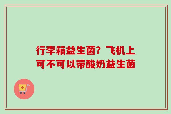 行李箱益生菌?飞机上可不可以带酸奶益生菌 行李箱益生菌?飞机上可不可以带酸奶益生菌