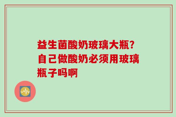 益生菌酸奶玻璃大瓶?自己做酸奶必须用玻璃瓶子吗啊 益生菌酸奶玻璃大瓶?自己做酸奶必须用玻璃瓶子吗啊