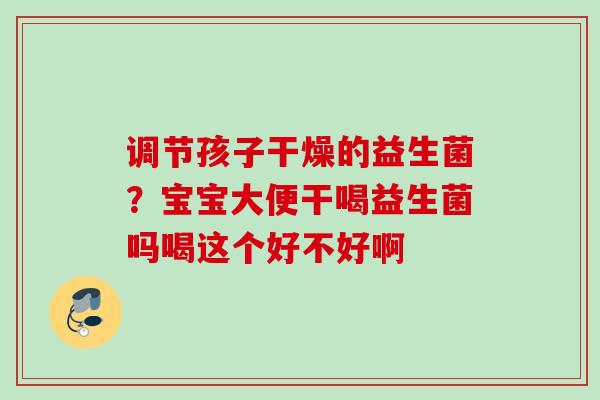 调节孩子干燥的益生菌?宝宝大便干喝益生菌吗喝这个好不好啊 调节孩子干燥的益生菌?宝宝大便干喝益生菌吗喝这个好不好啊