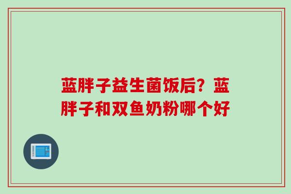 蓝胖子益生菌饭后？蓝胖子和双鱼奶粉哪个好