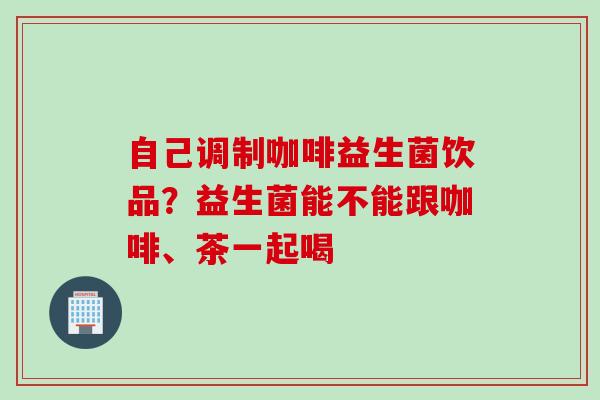 自己调制咖啡益生菌饮品？益生菌能不能跟咖啡、茶一起喝