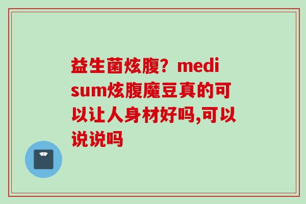 益生菌炫腹？medisum炫腹魔豆真的可以让人身材好吗,可以说说吗