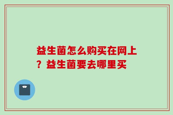 益生菌怎么购买在网上?益生菌要去哪里买 益生菌怎么购买在网上?益生菌要去哪里买