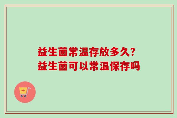 益生菌常温存放多久？益生菌可以常温保存吗
