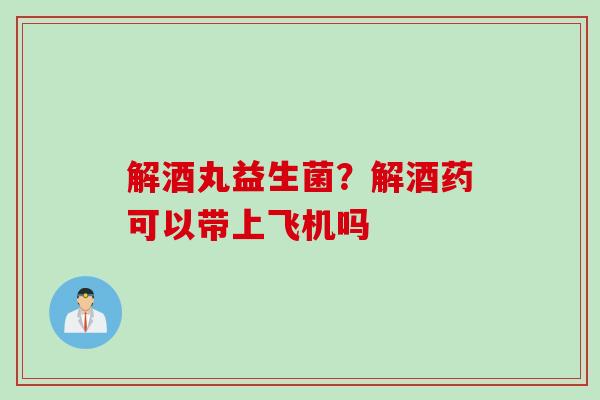 解酒丸益生菌？解酒药可以带上飞机吗