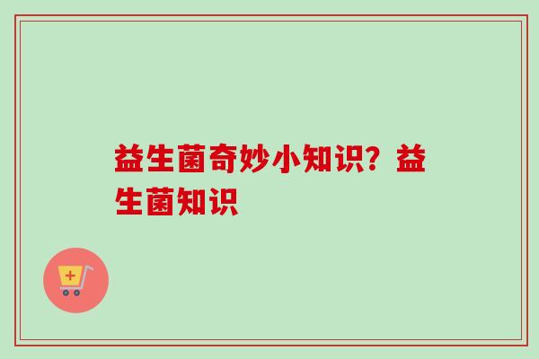 益生菌奇妙小知识？益生菌知识