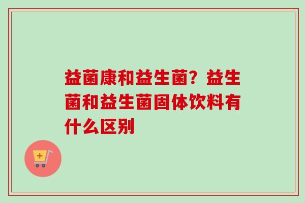 益菌康和益生菌？益生菌和益生菌固体饮料有什么区别