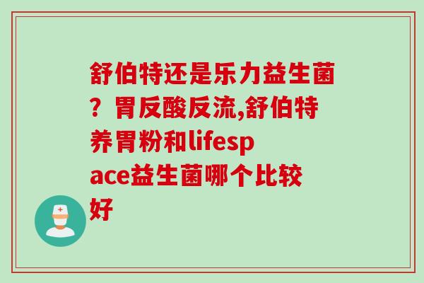 舒伯特还是乐力益生菌？胃反酸反流,舒伯特养胃粉和lifespace益生菌哪个比较好
