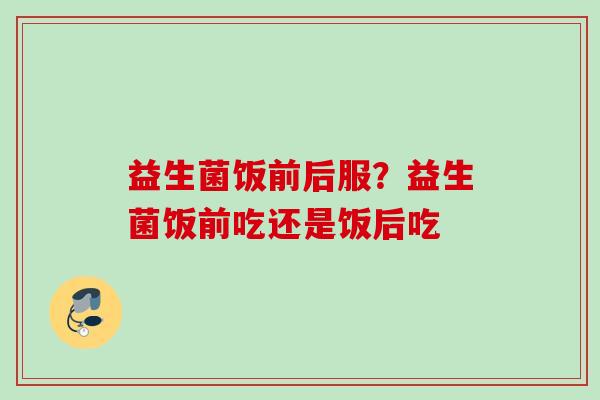 益生菌饭前后服?益生菌饭前吃还是饭后吃 益生菌饭前后服?益生菌饭前吃还是饭后吃