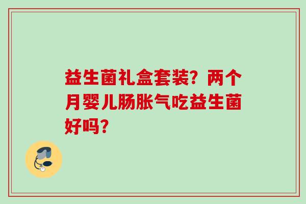 益生菌礼盒套装?两个月婴儿肠吃益生菌好吗? 益生菌礼盒套装?两个月婴儿肠吃益生菌好吗?
