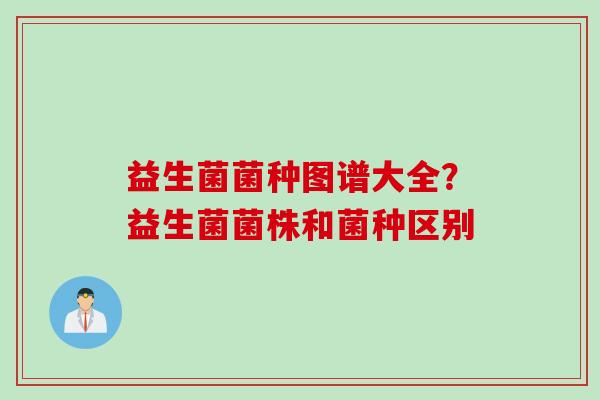 益生菌菌种图谱大全?益生菌菌株和菌种区别 益生菌菌种图谱大全?益生菌菌株和菌种区别