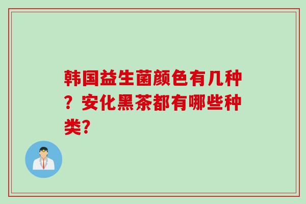韩国益生菌颜色有几种?安化黑茶都有哪些种类? 韩国益生菌颜色有几种?安化黑茶都有哪些种类?
