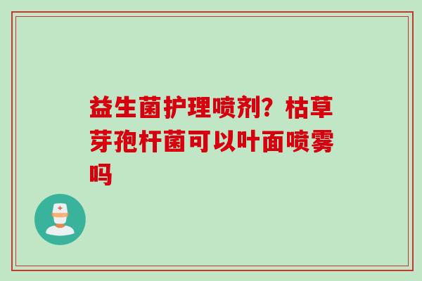 益生菌护理喷剂?枯草芽孢杆菌可以叶面喷雾吗 益生菌护理喷剂?枯草芽孢杆菌可以叶面喷雾吗