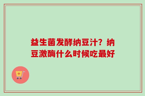 益生菌发酵纳豆汁?纳豆激酶什么时候吃好 益生菌发酵纳豆汁?纳豆激酶什么时候吃好