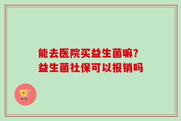 能去医院买益生菌嘛？益生菌社保可以报销吗