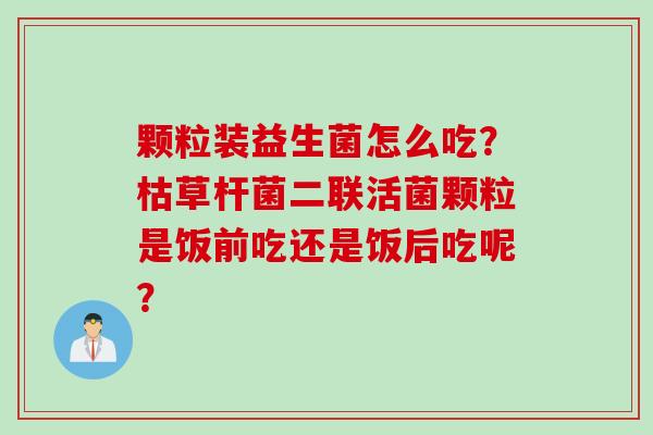 颗粒装益生菌怎么吃？枯草杆菌二联活菌颗粒是饭前吃还是饭后吃呢？