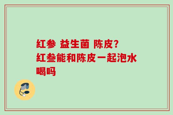 红参 益生菌 陈皮?红叁能和陈皮一起泡水喝吗 红参 益生菌 陈皮?红叁能和陈皮一起泡水喝吗