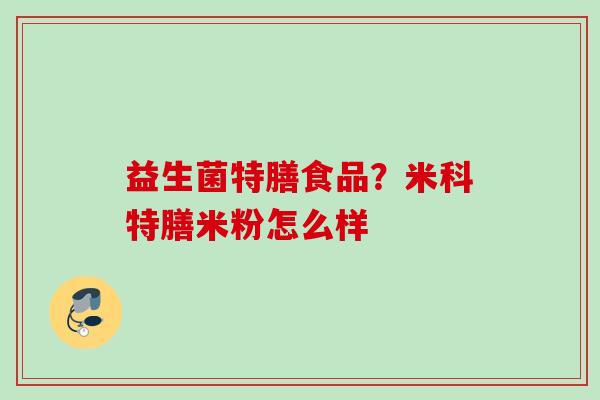 益生菌特膳食品?米科特膳米粉怎么样 益生菌特膳食品?米科特膳米粉怎么样