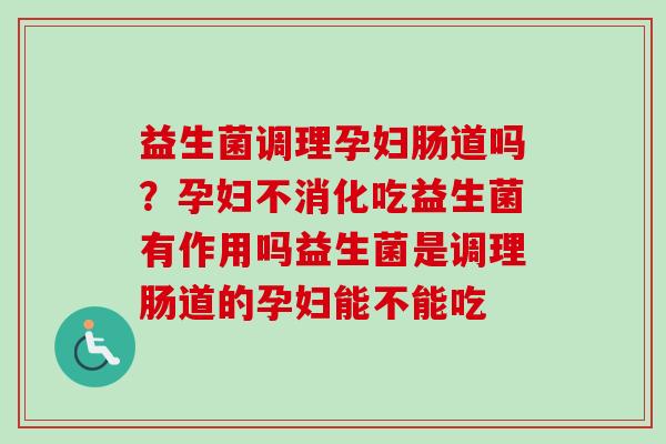 益生菌调理孕妇肠道吗？孕妇不消化吃益生菌有作用吗益生菌是调理肠道的孕妇能不能吃