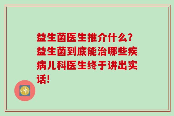 益生菌医生推介什么？益生菌到底能哪些儿科医生终于讲出实话!