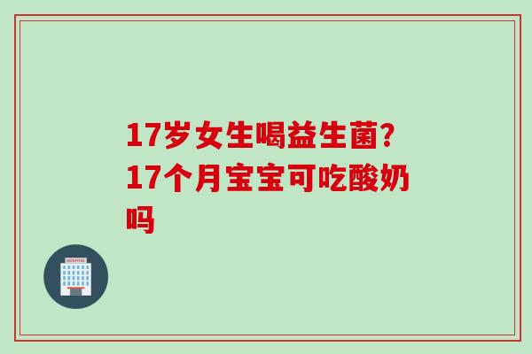 17岁女生喝益生菌？17个月宝宝可吃酸奶吗