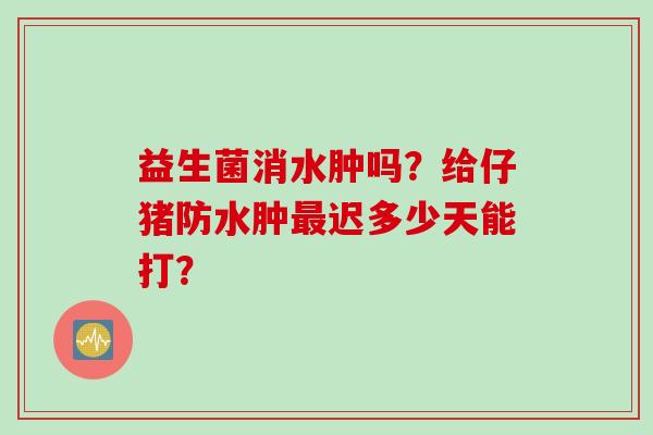 益生菌消水肿吗？给仔猪防水肿迟多少天能打？