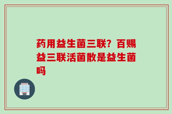 药用益生菌三联？百赐益三联活菌散是益生菌吗