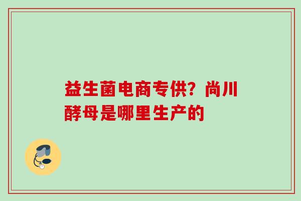 益生菌电商专供？尚川酵母是哪里生产的