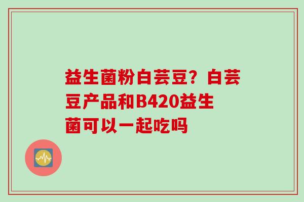 益生菌粉白芸豆?白芸豆产品和B420益生菌可以一起吃吗 益生菌粉白芸豆?白芸豆产品和B420益生菌可以一起吃吗