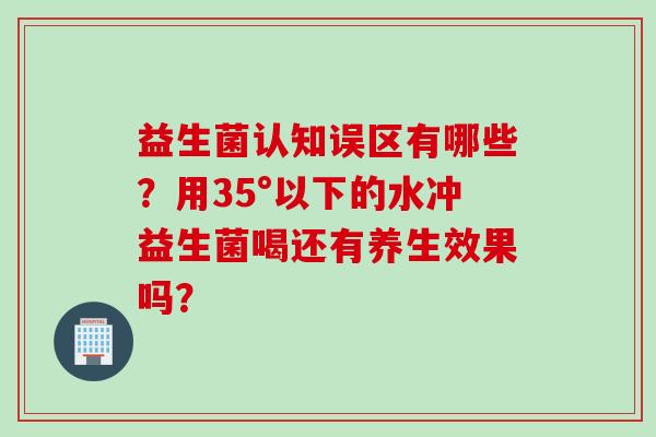 益生菌认知误区有哪些?用35°以下的水冲益生菌喝还有养生效果吗? 益生菌认知误区有哪些?用35°以下的水冲益生菌喝还有养生效果吗?