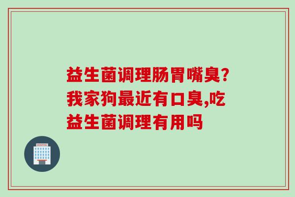 益生菌调理肠胃嘴臭?我家狗近有,吃益生菌调理有用吗 益生菌调理肠胃嘴臭?我家狗近有,吃益生菌调理有用吗