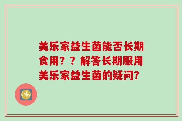 美乐家益生菌能否长期食用??解答长期服用美乐家益生菌的疑问? 美乐家益生菌能否长期食用??解答长期服用美乐家益生菌的疑问?
