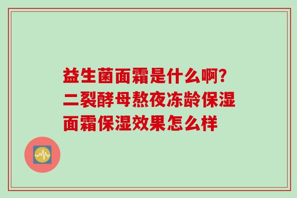 益生菌面霜是什么啊?二裂酵母熬夜冻龄保湿面霜保湿效果怎么样 益生菌面霜是什么啊?二裂酵母熬夜冻龄保湿面霜保湿效果怎么样