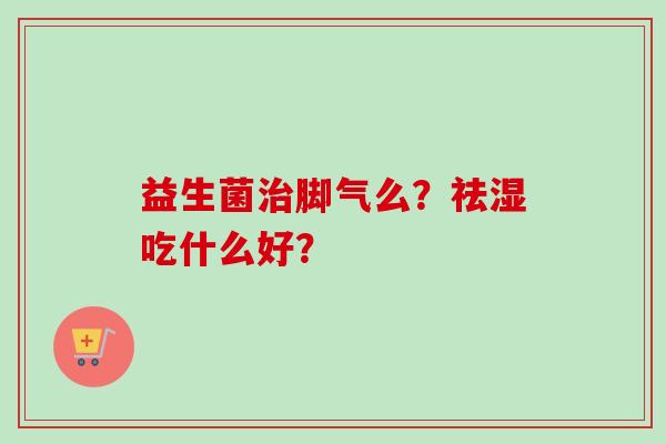 益生菌脚气么?祛湿吃什么好? 益生菌脚气么?祛湿吃什么好?