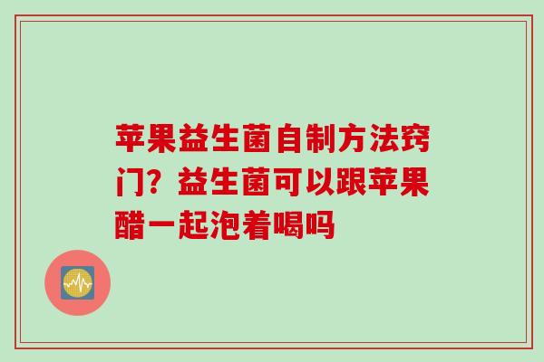 苹果益生菌自制方法窍门？益生菌可以跟苹果醋一起泡着喝吗