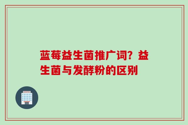 蓝莓益生菌推广词？益生菌与发酵粉的区别