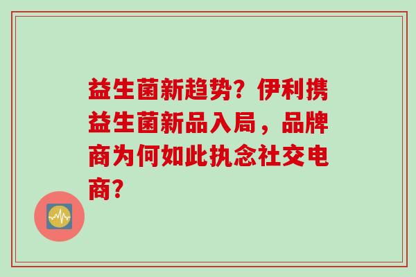 益生菌新趋势？伊利携益生菌新品入局，品牌商为何如此执念社交电商？