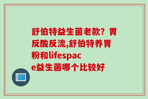 舒伯特益生菌老款？胃反酸反流,舒伯特养胃粉和lifespace益生菌哪个比较好