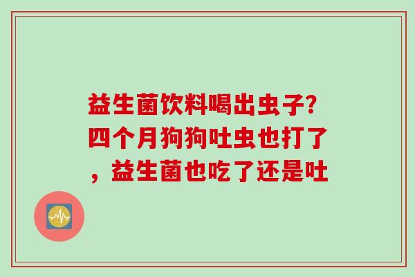 益生菌饮料喝出虫子？四个月狗狗吐虫也打了，益生菌也吃了还是吐