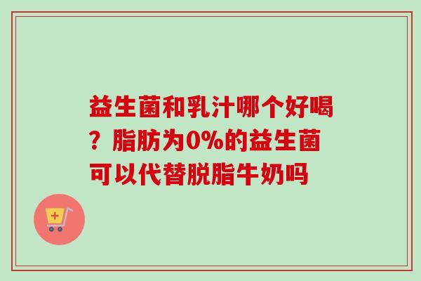益生菌和乳汁哪个好喝？脂肪为0%的益生菌可以代替脱脂牛奶吗