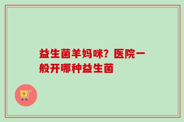 益生菌羊妈咪？医院一般开哪种益生菌