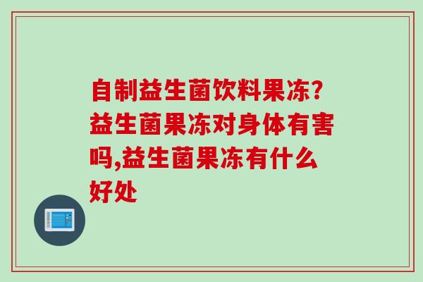 自制益生菌饮料果冻？益生菌果冻对身体有害吗,益生菌果冻有什么好处