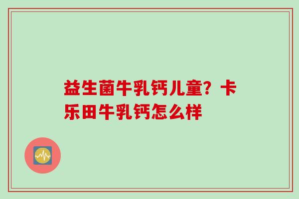 益生菌牛乳钙儿童？卡乐田牛乳钙怎么样