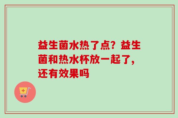 益生菌水热了点？益生菌和热水杯放一起了,还有效果吗