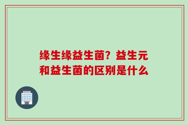 缘生缘益生菌？益生元和益生菌的区别是什么