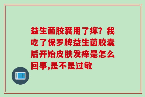 益生菌胶囊用了痒？我吃了保罗牌益生菌胶囊后开始发痒是怎么回事,是不是