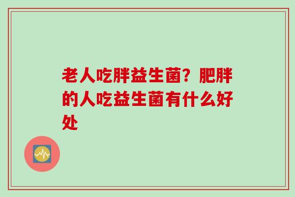老人吃胖益生菌?的人吃益生菌有什么好处 老人吃胖益生菌?的人吃益生菌有什么好处